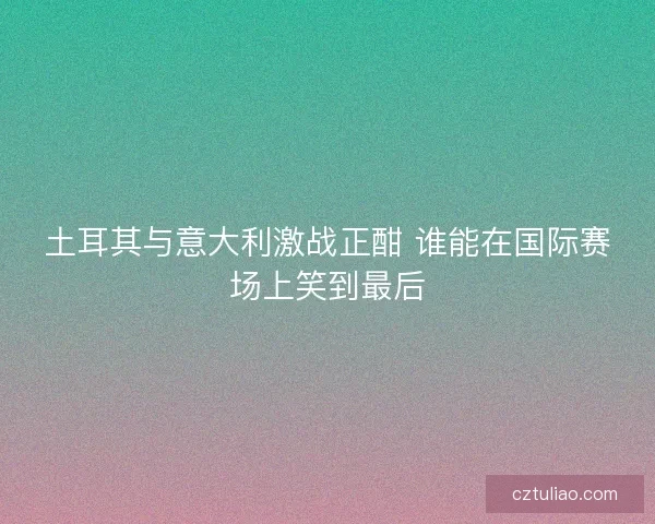 土耳其与意大利激战正酣 谁能在国际赛场上笑到最后