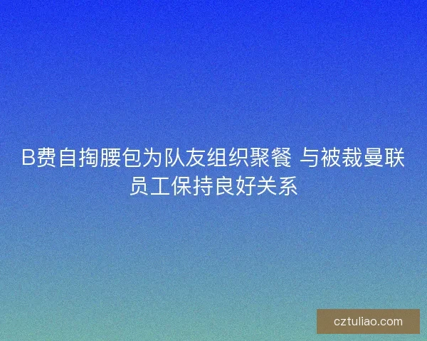 B费自掏腰包为队友组织聚餐 与被裁曼联员工保持良好关系