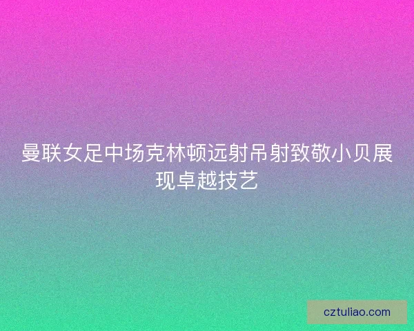 曼联女足中场克林顿远射吊射致敬小贝展现卓越技艺