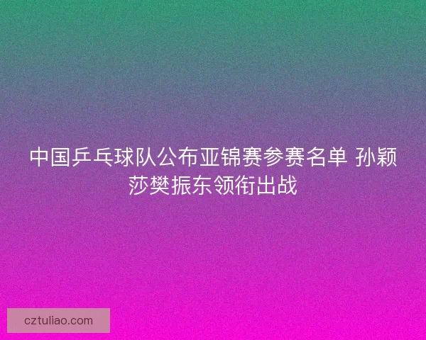 中国乒乓球队公布亚锦赛参赛名单 孙颖莎樊振东领衔出战