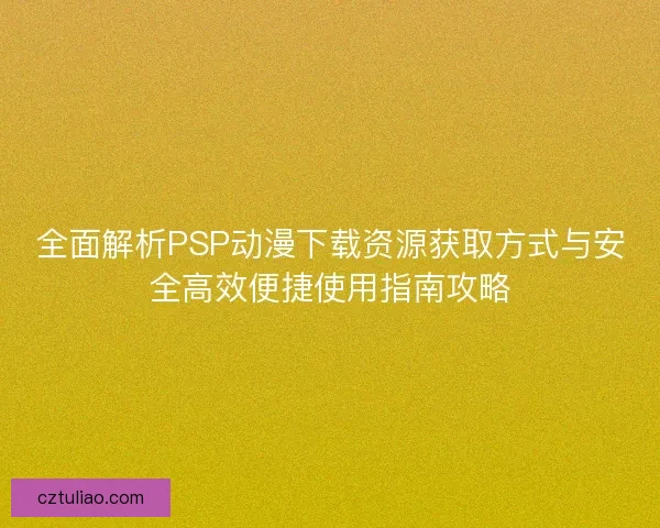 全面解析PSP动漫下载资源获取方式与安全高效便捷使用指南攻略