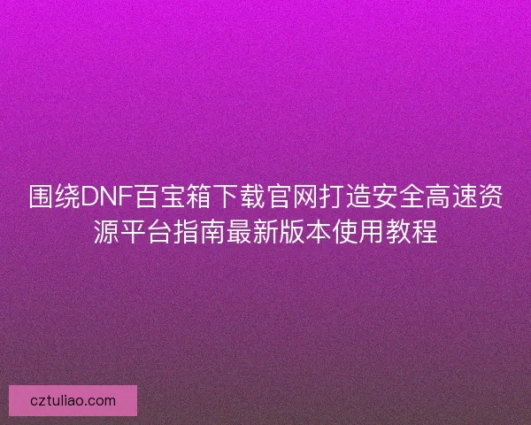 围绕DNF百宝箱下载官网打造安全高速资源平台指南最新版本使用教程