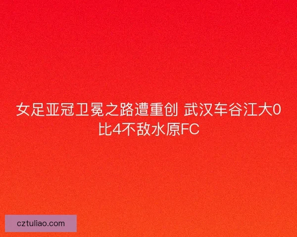女足亚冠卫冕之路遭重创 武汉车谷江大0比4不敌水原FC