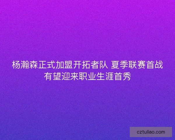 杨瀚森正式加盟开拓者队 夏季联赛首战有望迎来职业生涯首秀