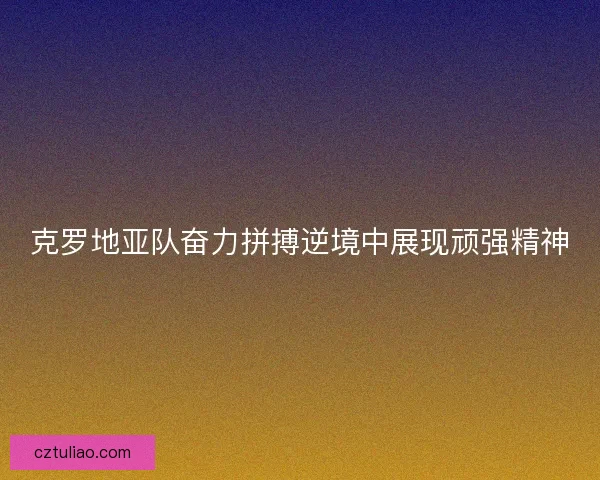 克罗地亚队奋力拼搏逆境中展现顽强精神