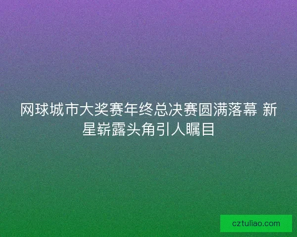 网球城市大奖赛年终总决赛圆满落幕 新星崭露头角引人瞩目