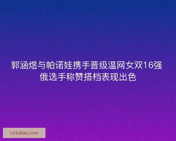 郭涵煜与帕诺娃携手晋级温网女双16强 俄选手称赞搭档表现出色