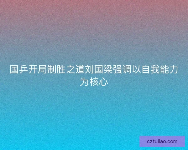 国乒开局制胜之道刘国梁强调以自我能力为核心