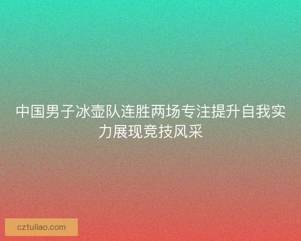 中国男子冰壶队连胜两场专注提升自我实力展现竞技风采