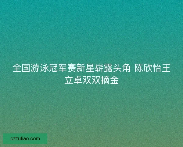 全国游泳冠军赛新星崭露头角 陈欣怡王立卓双双摘金