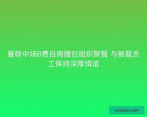曼联中场B费自掏腰包组织聚餐 与被裁员工保持深厚情谊